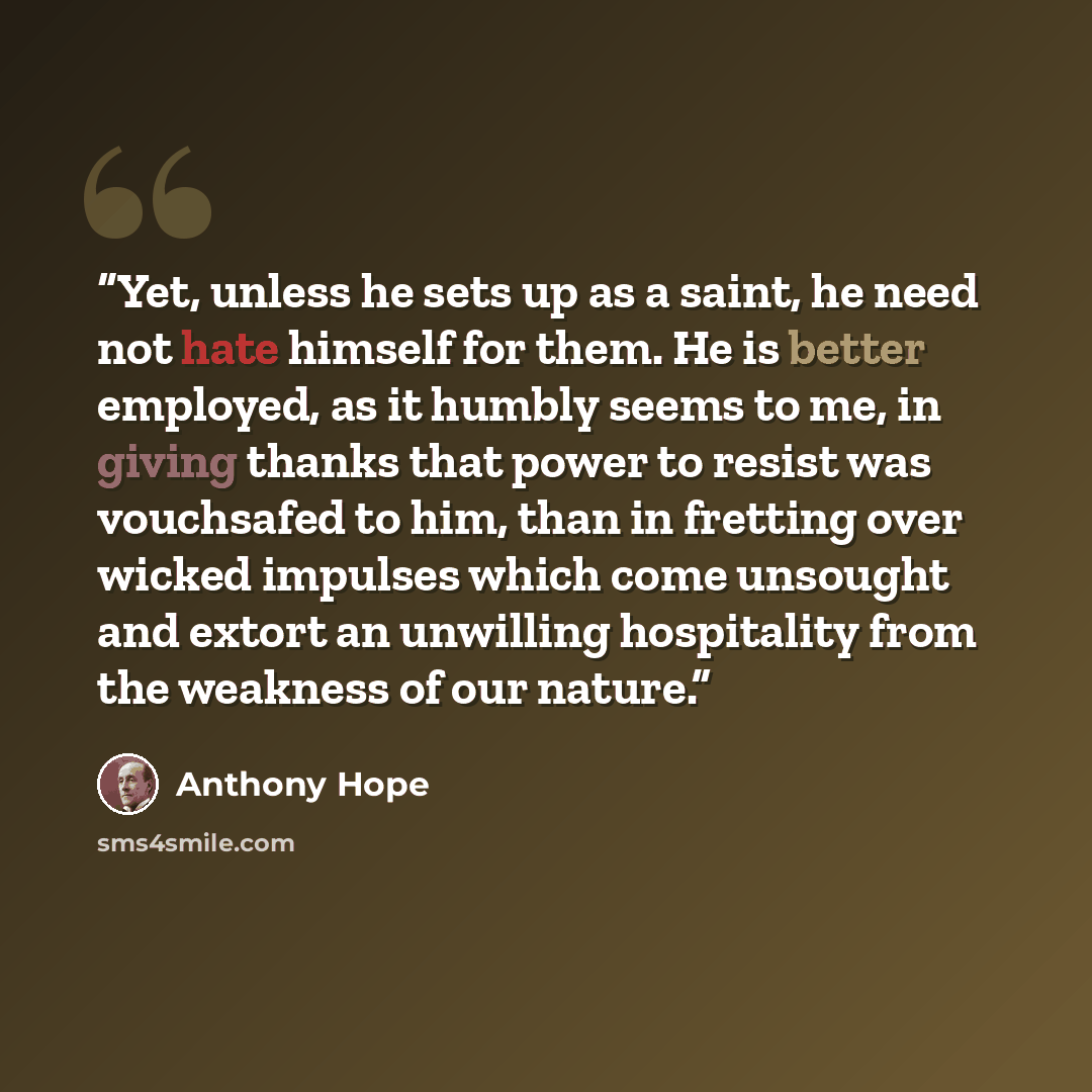 “Yet, unless he sets up as a saint, he need not hate himself for them. He is better employed, as it humbly seems to me, in giving thanks that power to resist was vouchsafed to him, than in fretting over wicked impulses which come unsought and extort an unwilling hospitality from the weakness of our…” quote by Anthony Hope