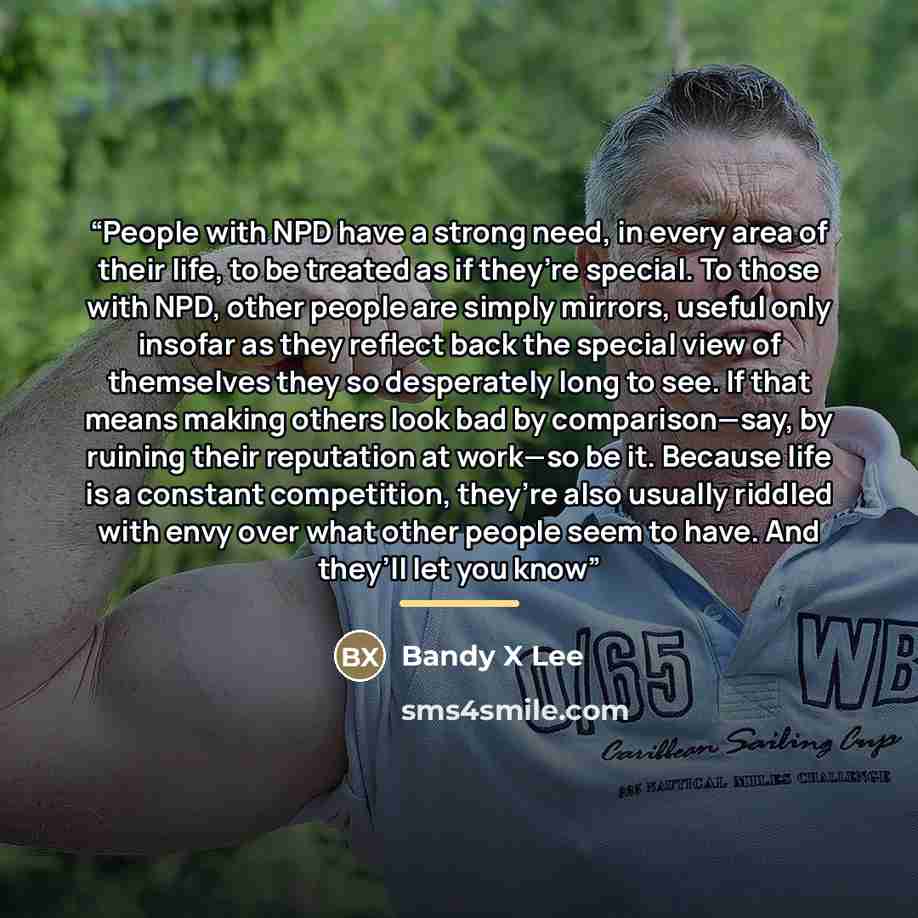 “People with NPD have a strong need, in every area of their life, to be treated as if they’re special. To those with NPD, other people are simply mirrors, useful only insofar as they reflect back the special view of themselves they so desperately long to see. If that means making others look bad by…” quote by Bandy X Lee
