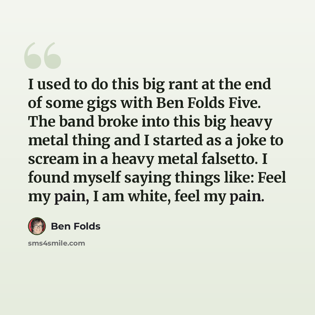 “I used to do this big rant at the end of some gigs with Ben Folds Five. The band broke into this big heavy metal thing and I started as a joke to scream in a heavy metal falsetto. I found myself saying things like: Feel my pain, I am white, feel my pain.” quote by Ben Folds