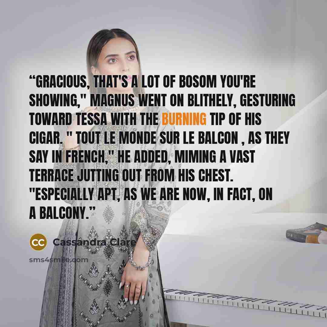 “Gracious, that's a lot of bosom you're showing," Magnus went on blithely, gesturing toward Tessa with the burning tip of his cigar. " Tout le monde sur le balcon , as they say in French," he added, miming a vast terrace jutting out from his chest. "Especially apt, as we are now, in fact, on a…” quote by Cassandra Clare