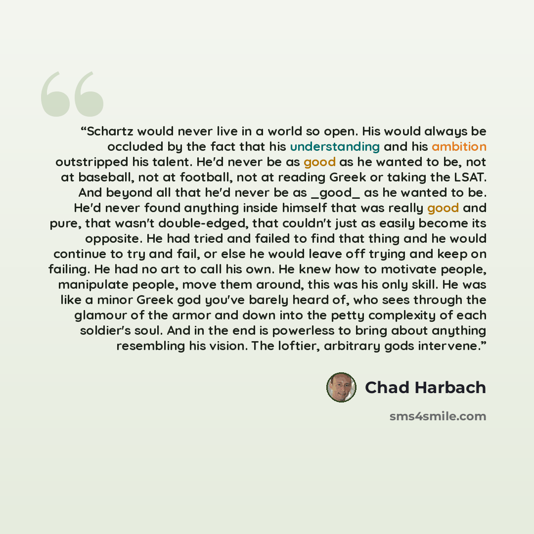“Schartz would never live in a world so open. His would always be occluded by the fact that his understanding and his ambition outstripped his talent. He'd never be as good as he wanted to be, not at baseball, not at football, not at reading Greek or taking the LSAT. And beyond all that he'd never…” quote by Chad Harbach