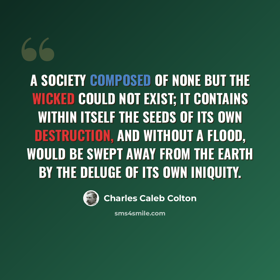 “A society composed of none but the wicked could not exist; it contains within itself the seeds of its own destruction, and without a flood, would be swept away from the earth by the deluge of its own iniquity.” quote by Charles Caleb Colton