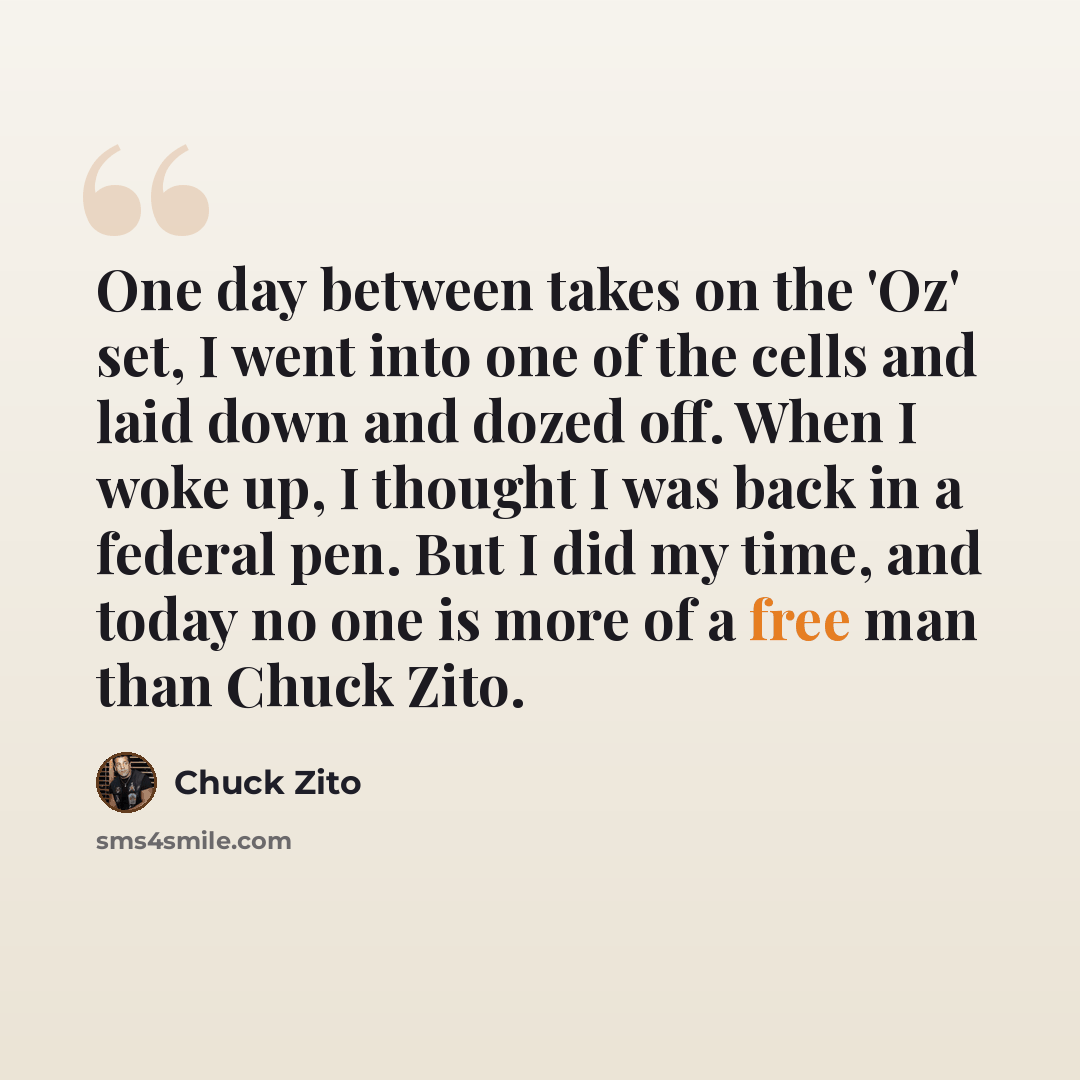 “One day between takes on the 'Oz' set, I went into one of the cells and laid down and dozed off. When I woke up, I thought I was back in a federal pen. But I did my time, and today no one is more of a free man than Chuck Zito.” quote by Chuck Zito