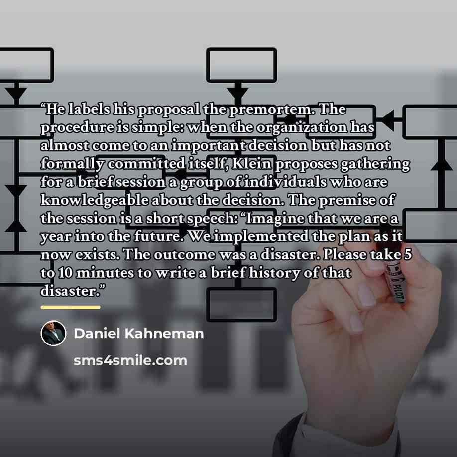 “He labels his proposal the premortem. The procedure is simple: when the organization has almost come to an important decision but has not formally committed itself, Klein proposes gathering for a brief session a group of individuals who are knowledgeable about the decision. The premise of the…” quote by Daniel Kahneman