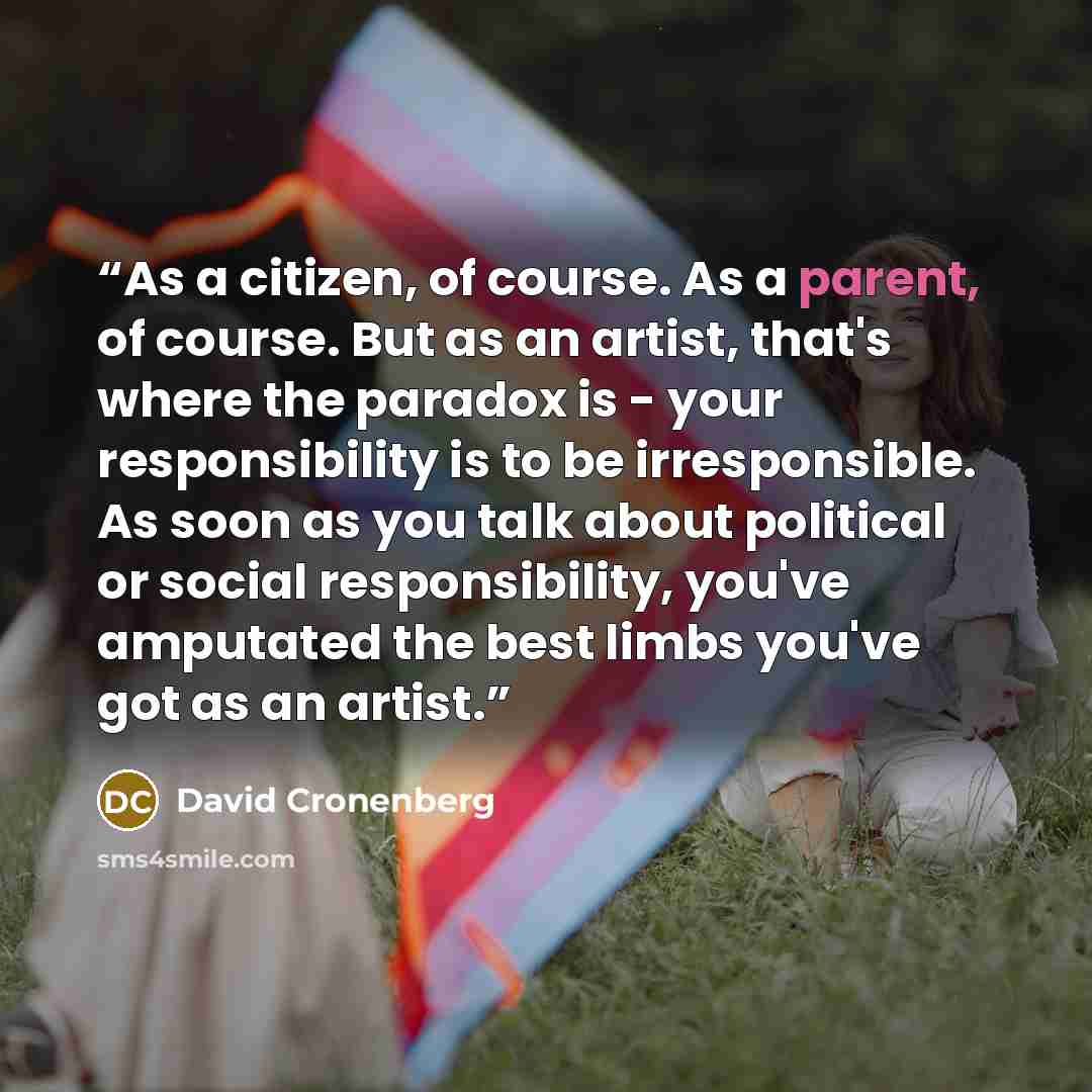 “As a citizen, of course. As a parent, of course. But as an artist, that's where the paradox is - your responsibility is to be irresponsible. As soon as you talk about political or social responsibility, you've amputated the best limbs you've got as an artist.” quote by David Cronenberg