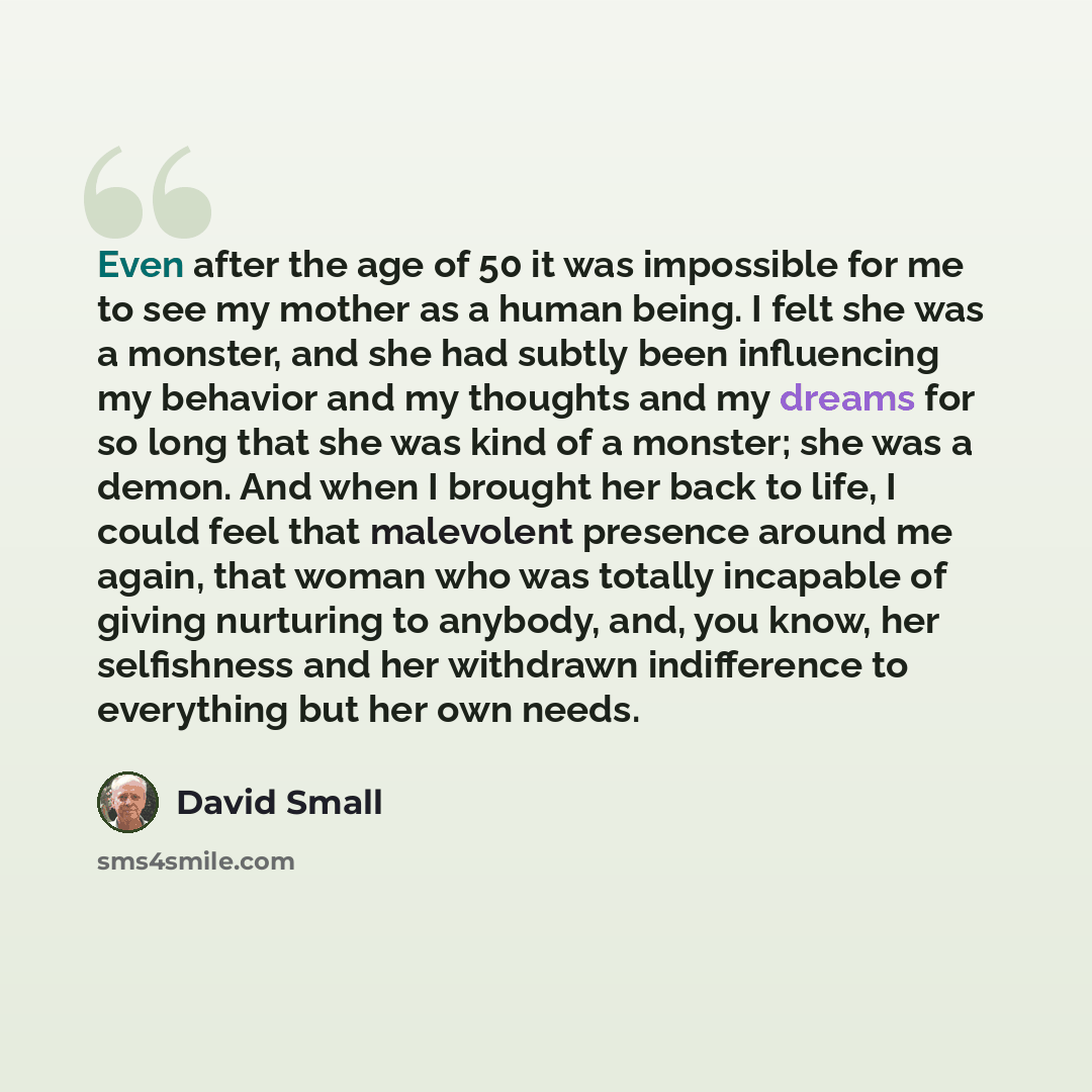 “Even after the age of 50 it was impossible for me to see my mother as a human being. I felt she was a monster, and she had subtly been influencing my behavior and my thoughts and my dreams for so long that she was kind of a monster; she was a demon. And when I brought her back to life, I could…” quote by David Small