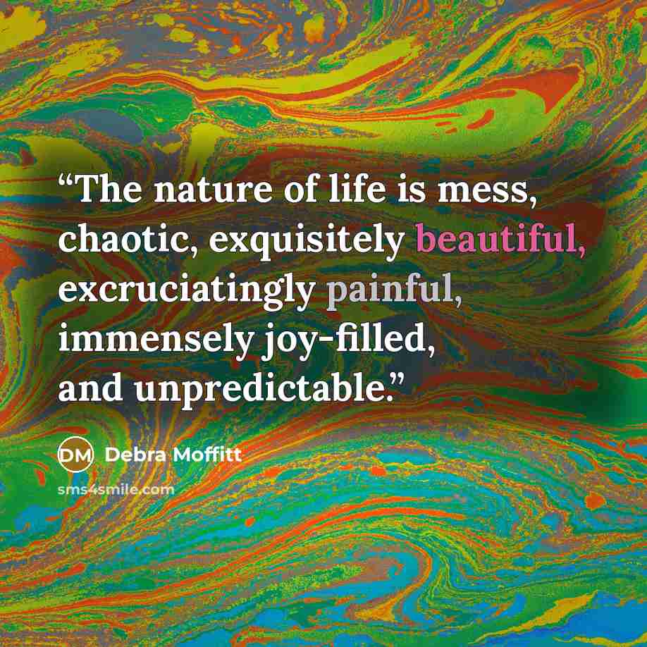 “The nature of life is mess, chaotic, exquisitely beautiful, excruciatingly painful, immensely joy-filled, and unpredictable.” quote by Debra Moffitt