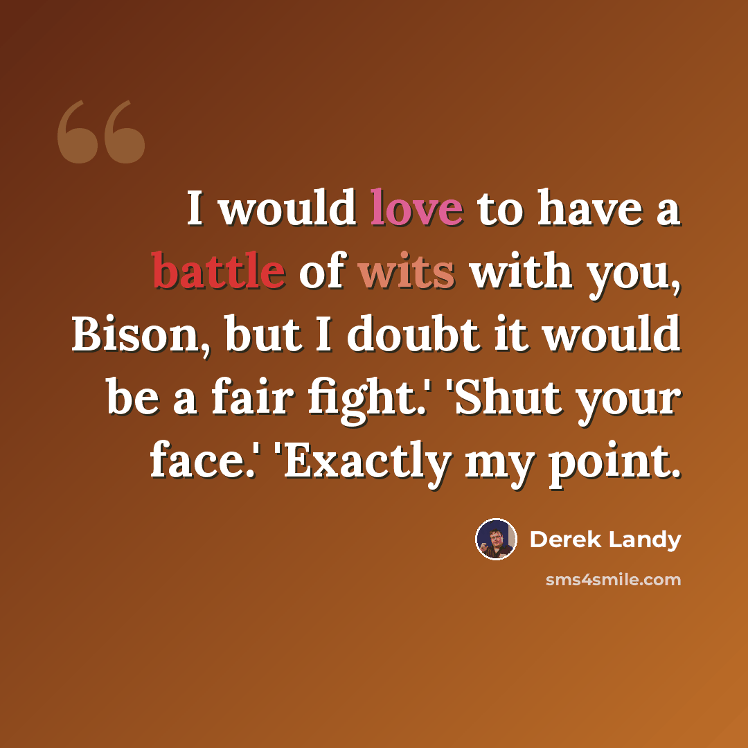 “I would love to have a battle of wits with you, Bison, but I doubt it would be a fair fight.' 'Shut your face.' 'Exactly my point.” quote by Derek Landy