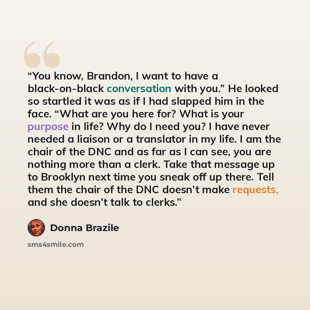 “You know, Brandon, I want to have a black-on-black conversation with you.” He looked so startled it was as if I had slapped him in the face. “What are you here for? What is your purpose in life? Why do I need you? I have never needed a liaison or a translator in my life. I am the chair of the DNC…” quote by Donna Brazile