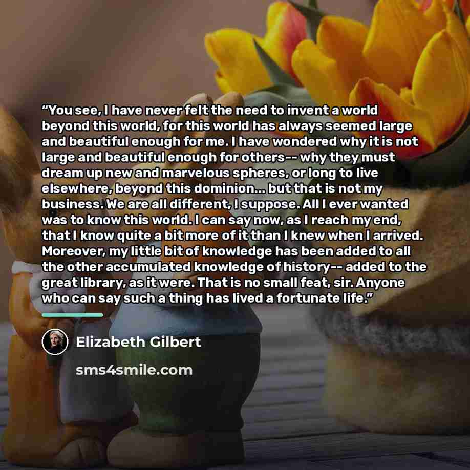 “You see, I have never felt the need to invent a world beyond this world, for this world has always seemed large and beautiful enough for me. I have wondered why it is not large and beautiful enough for others-- why they must dream up new and marvelous spheres, or long to live elsewhere, beyond…” quote by Elizabeth Gilbert