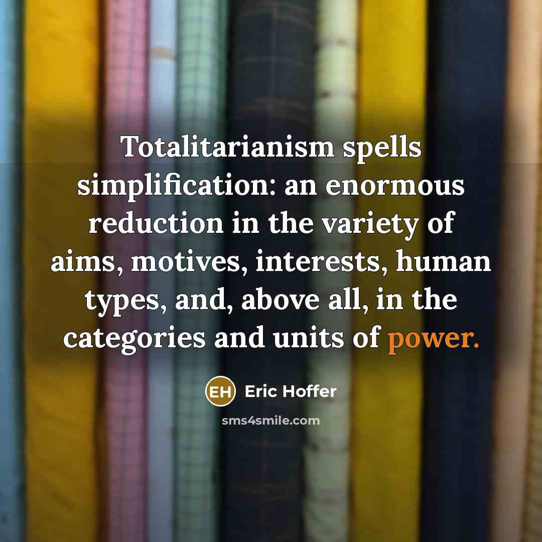 “Totalitarianism spells simplification: an enormous reduction in the variety of aims, motives, interests, human types, and, above all, in the categories and units of power.” quote by Eric Hoffer