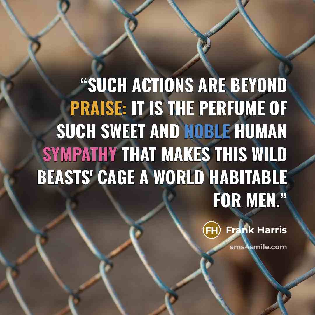 “Such actions are beyond praise: it is the perfume of such sweet and noble human sympathy that makes this wild beasts' cage a world habitable for men.” quote by Frank Harris