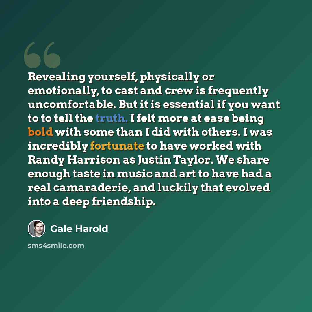 “Revealing yourself, physically or emotionally, to cast and crew is frequently uncomfortable. But it is essential if you want to to tell the truth. I felt more at ease being bold with some than I did with others. I was incredibly fortunate to have worked with Randy Harrison as Justin Taylor. We…” quote by Gale Harold
