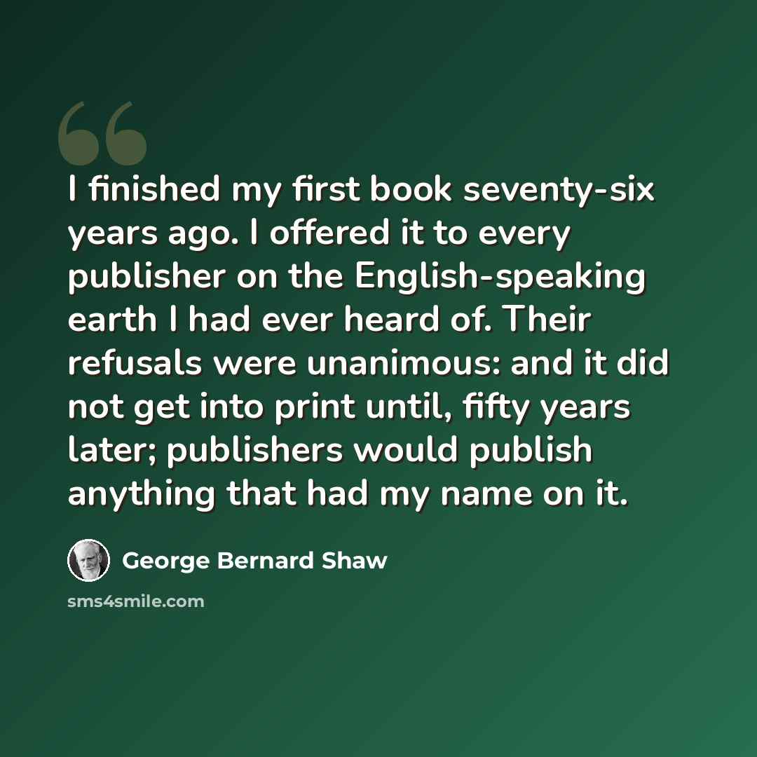 “I finished my first book seventy-six years ago. I offered it to every publisher on the English-speaking earth I had ever heard of. Their refusals were unanimous: and it did not get into print until, fifty years later; publishers would publish anything that had my name on it.” quote by George Bernard Shaw