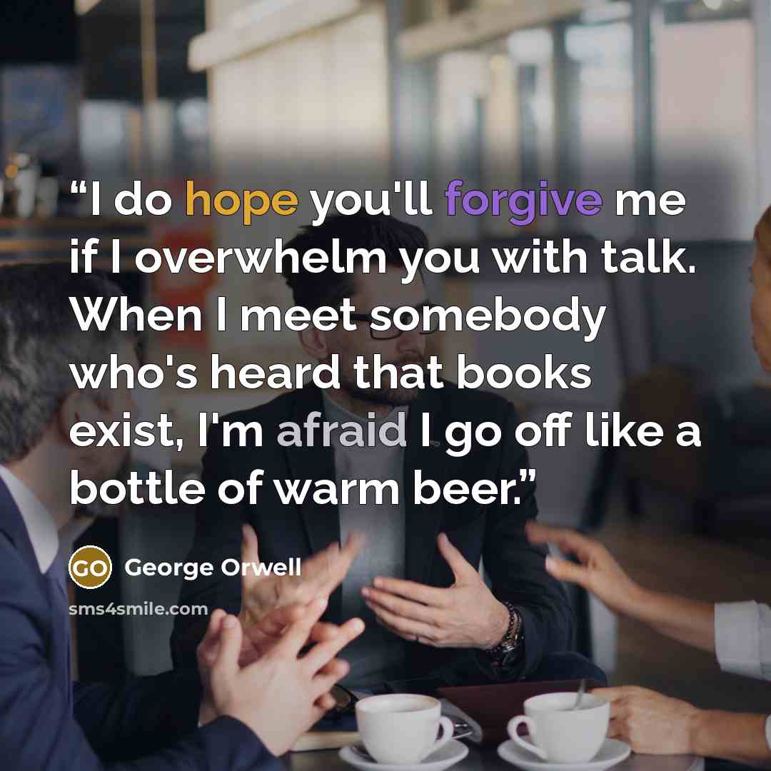 “I do hope you'll forgive me if I overwhelm you with talk. When I meet somebody who's heard that books exist, I'm afraid I go off like a bottle of warm beer.” quote by George Orwell