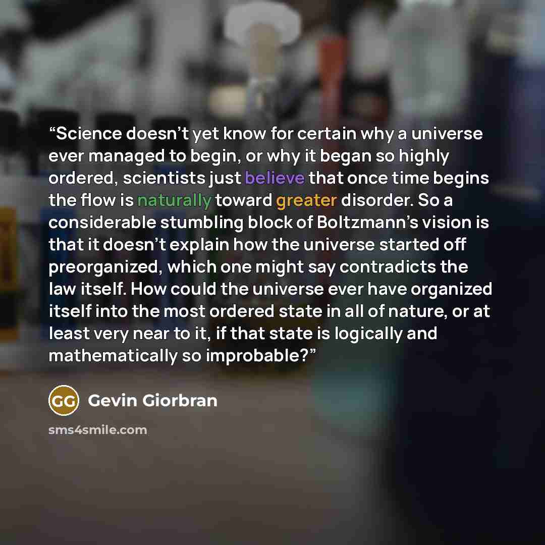“Science doesn’t yet know for certain why a universe ever managed to begin, or why it began so highly ordered, scientists just believe that once time begins the flow is naturally toward greater disorder. So a considerable stumbling block of Boltzmann’s vision is that it doesn’t explain how the…” quote by Gevin Giorbran