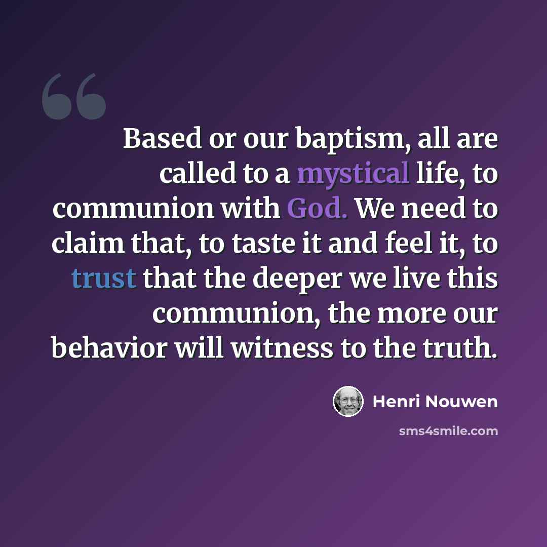 “Based or our baptism, all are called to a mystical life, to communion with God. We need to claim that, to taste it and feel it, to trust that the deeper we live this communion, the more our behavior will witness to the truth.” quote by Henri Nouwen