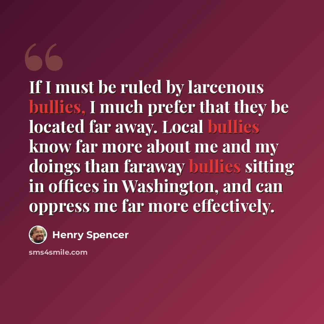“If I must be ruled by larcenous bullies, I much prefer that they be located far away. Local bullies know far more about me and my doings than faraway bullies sitting in offices in Washington, and can oppress me far more effectively.” quote by Henry Spencer
