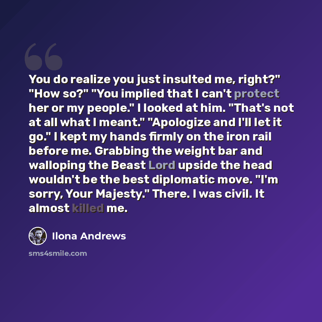 “You do realize you just insulted me, right?" "How so?" "You implied that I can't protect her or my people." I looked at him. "That's not at all what I meant." "Apologize and I'll let it go." I kept my hands firmly on the iron rail before me. Grabbing the weight bar and walloping the Beast Lord…” quote by Ilona Andrews