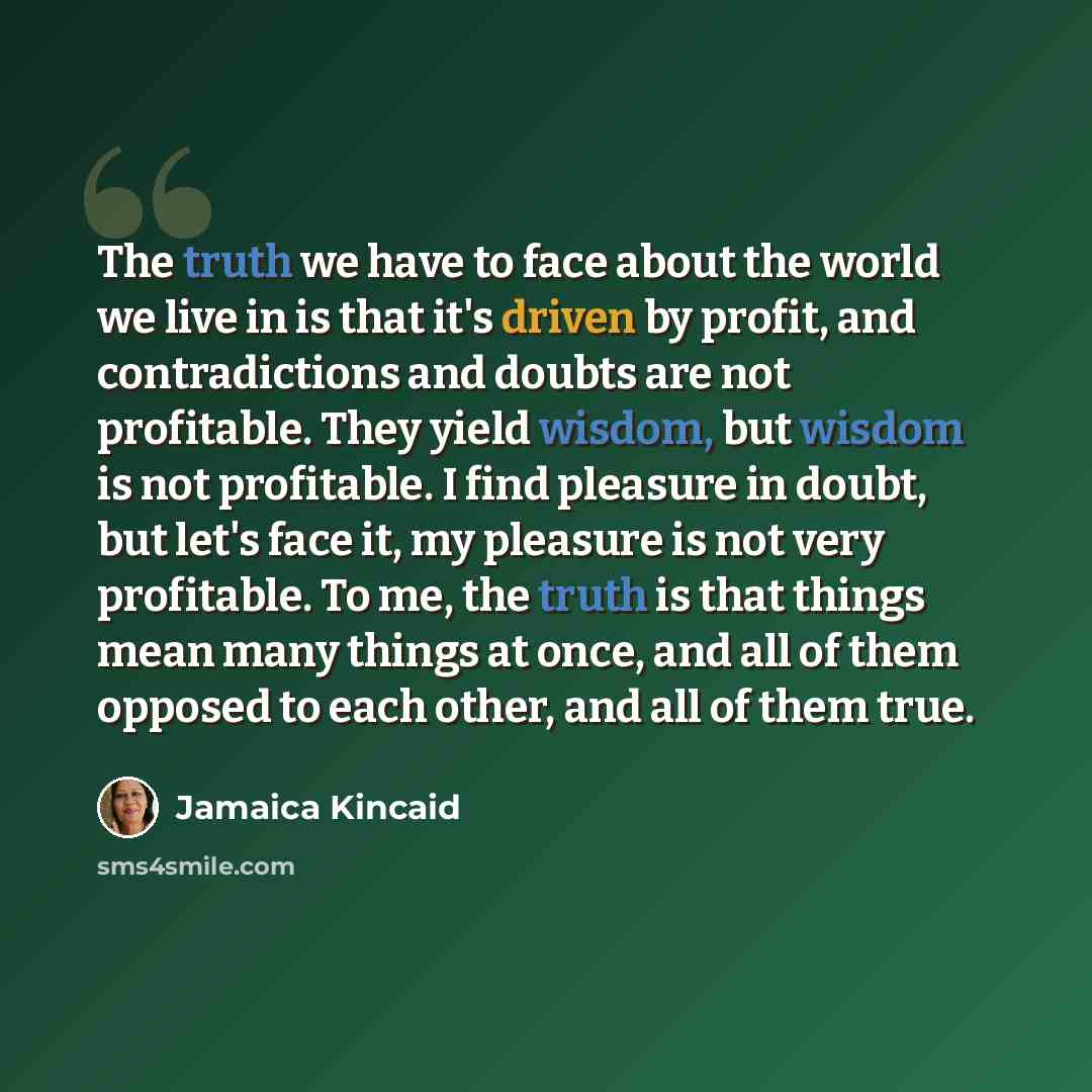 “The truth we have to face about the world we live in is that it's driven by profit, and contradictions and doubts are not profitable. They yield wisdom, but wisdom is not profitable. I find pleasure in doubt, but let's face it, my pleasure is not very profitable. To me, the truth is that things…” quote by Jamaica Kincaid