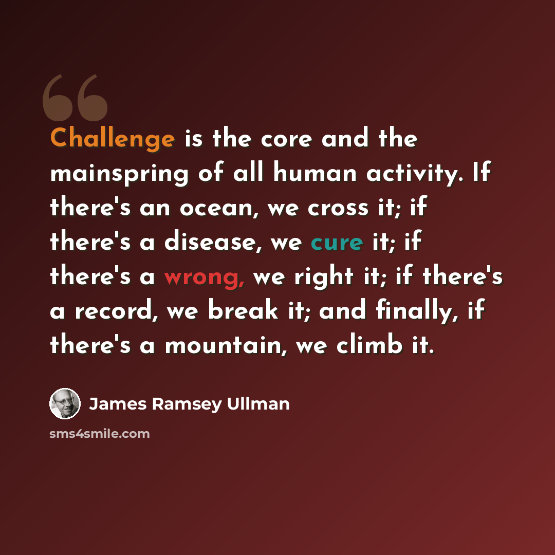 “Challenge is the core and the mainspring of all human activity. If there's an ocean, we cross it; if there's a disease, we cure it; if there's a wrong, we right it; if there's a record, we break it; and finally, if there's a mountain, we climb it.” quote by James Ramsey Ullman