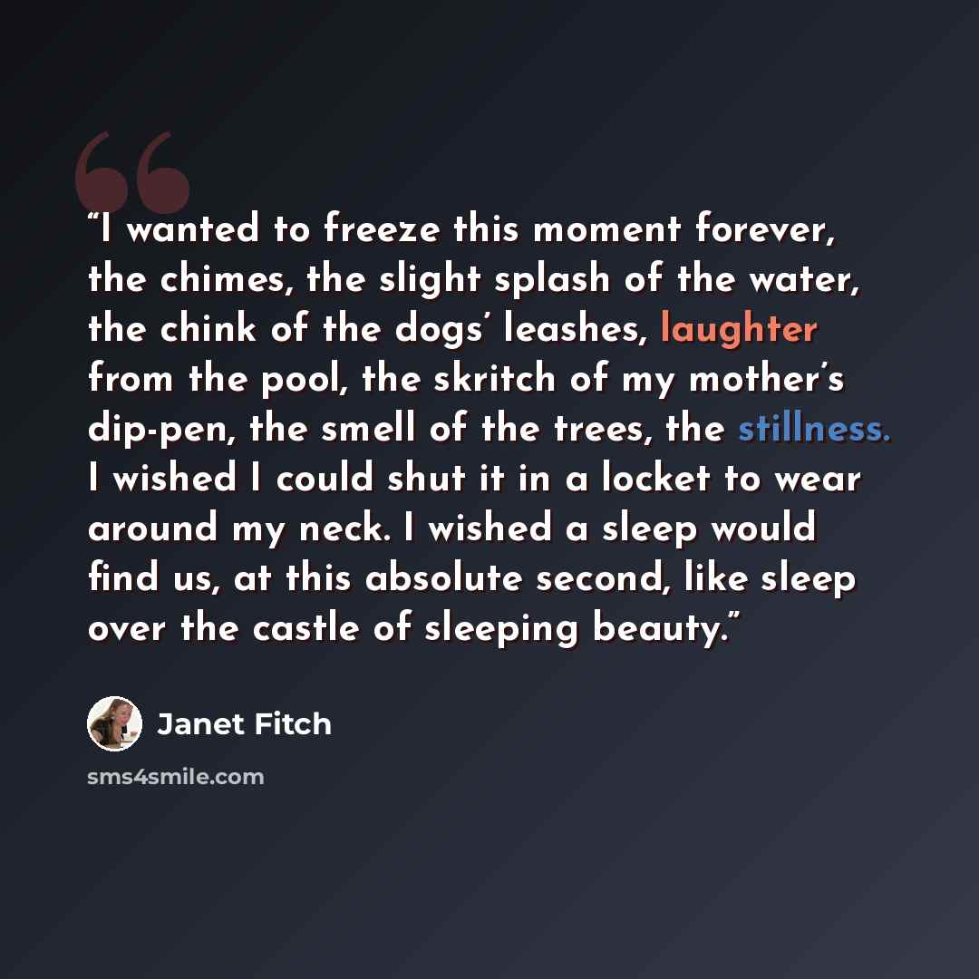 “I wanted to freeze this moment forever, the chimes, the slight splash of the water, the chink of the dogs’ leashes, laughter from the pool, the skritch of my mother’s dip-pen, the smell of the trees, the stillness. I wished I could shut it in a locket to wear around my neck. I wished a sleep would…” quote by Janet Fitch