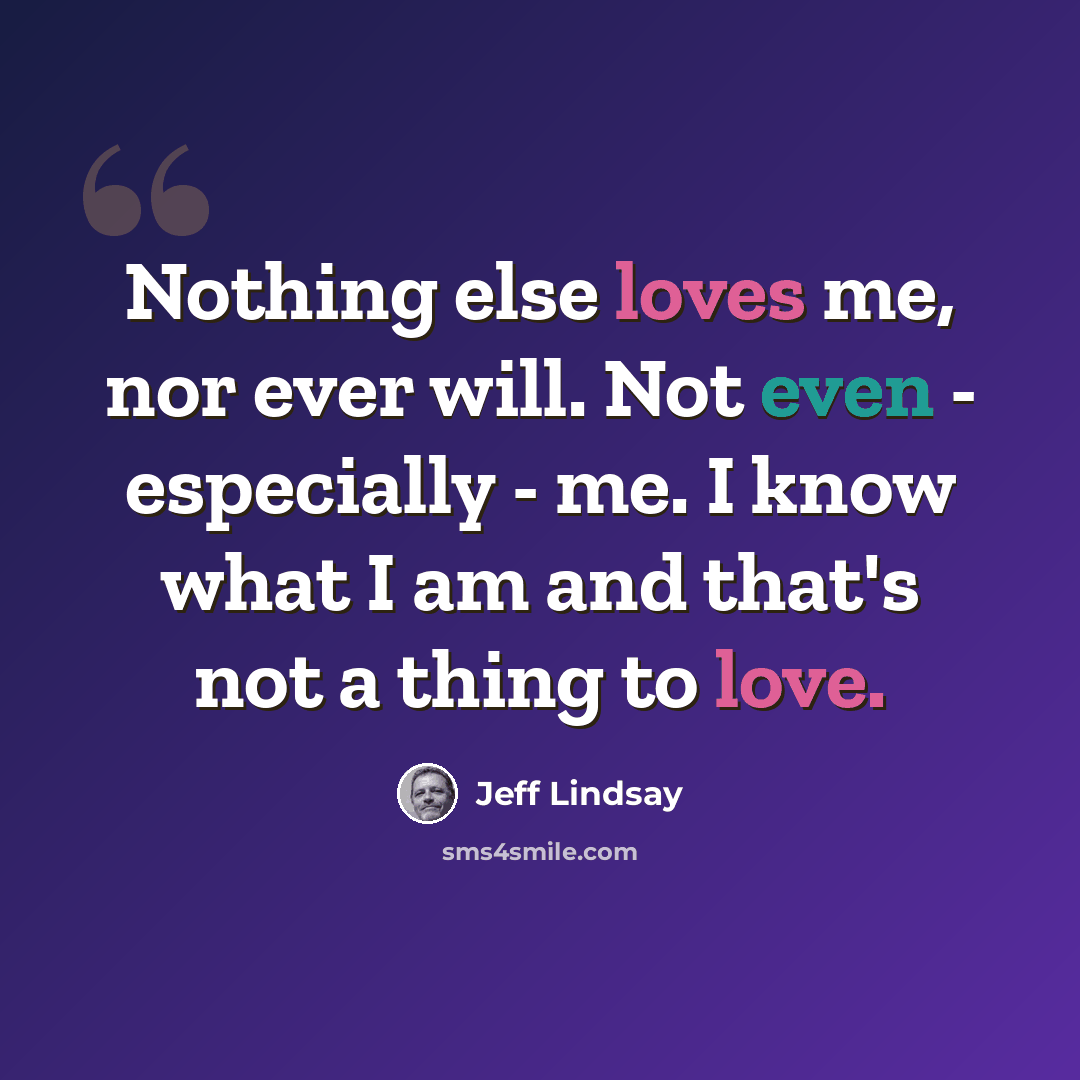 “Nothing else loves me, nor ever will. Not even - especially - me. I know what I am and that's not a thing to love.” quote by Jeff Lindsay
