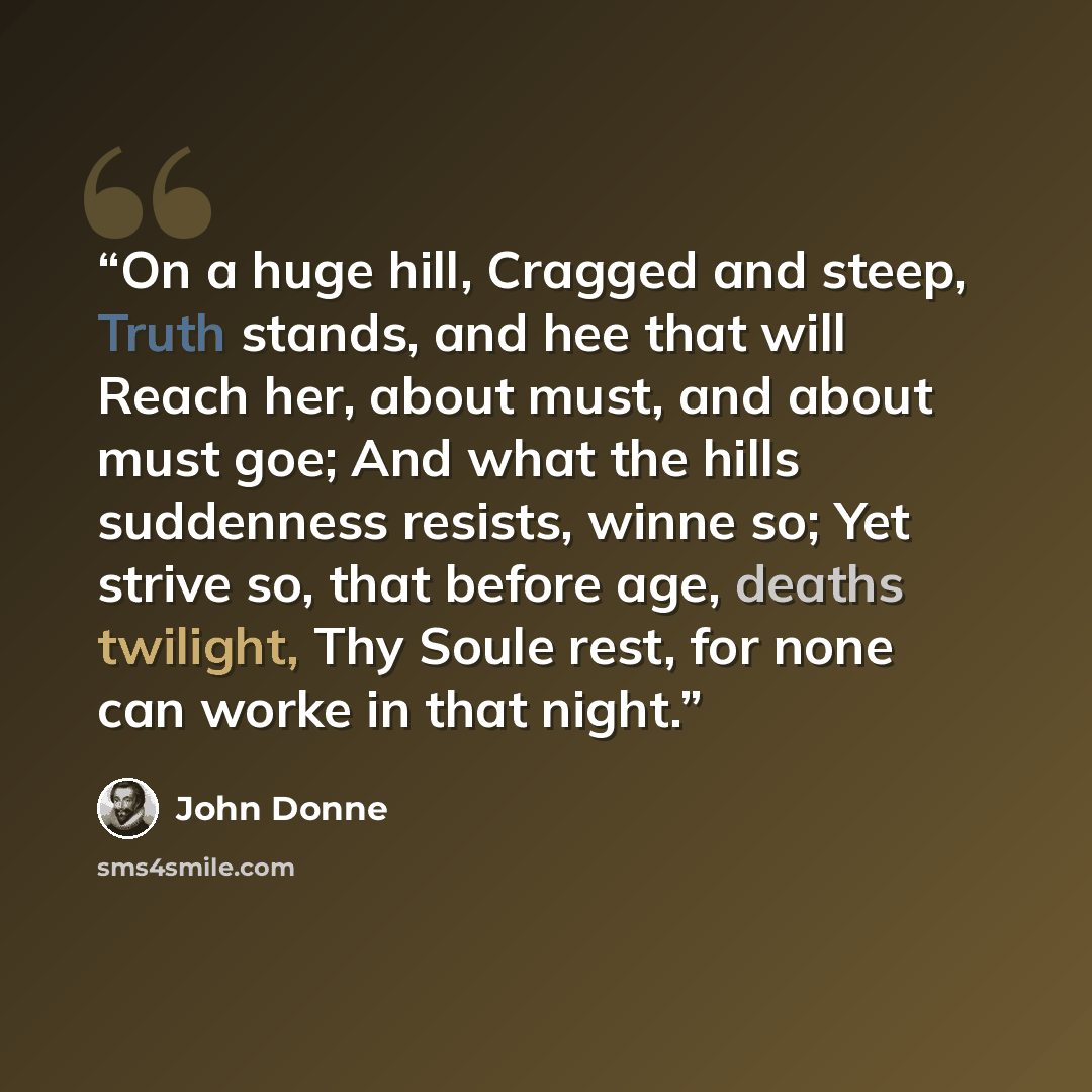 “On a huge hill, Cragged and steep, Truth stands, and hee that will Reach her, about must, and about must goe; And what the hills suddenness resists, winne so; Yet strive so, that before age, deaths twilight, Thy Soule rest, for none can worke in that night.” quote by John Donne