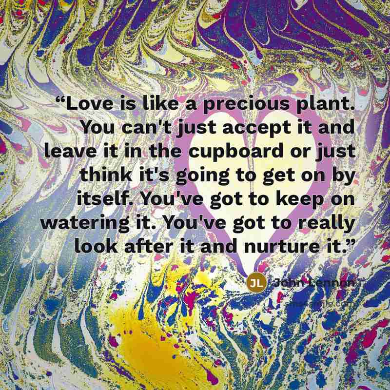 “Love is like a precious plant. You can't just accept it and leave it in the cupboard or just think it's going to get on by itself. You've got to keep on watering it. You've got to really look after it and nurture it.” quote by John Lennon