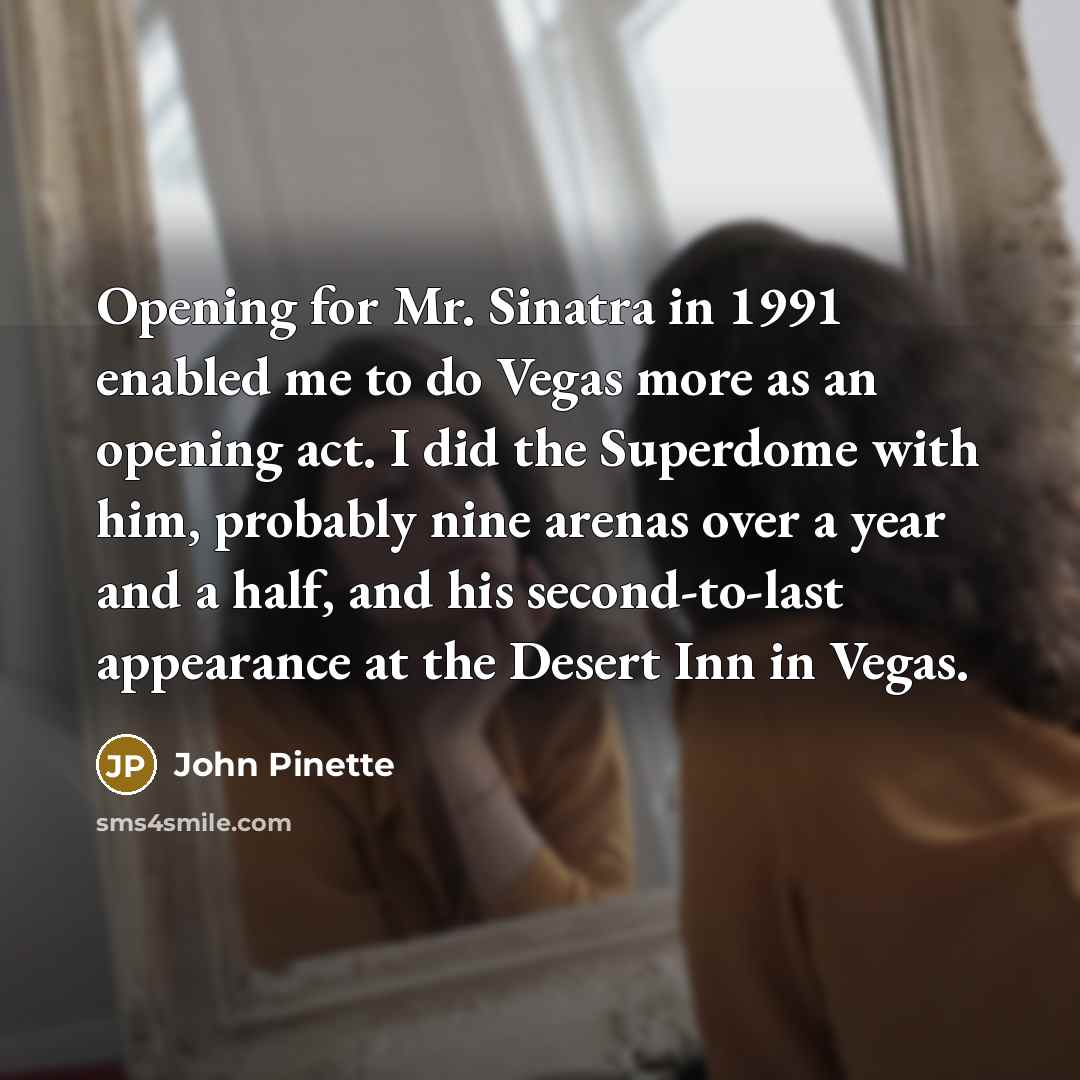 “Opening for Mr. Sinatra in 1991 enabled me to do Vegas more as an opening act. I did the Superdome with him, probably nine arenas over a year and a half, and his second-to-last appearance at the Desert Inn in Vegas.” quote by John Pinette