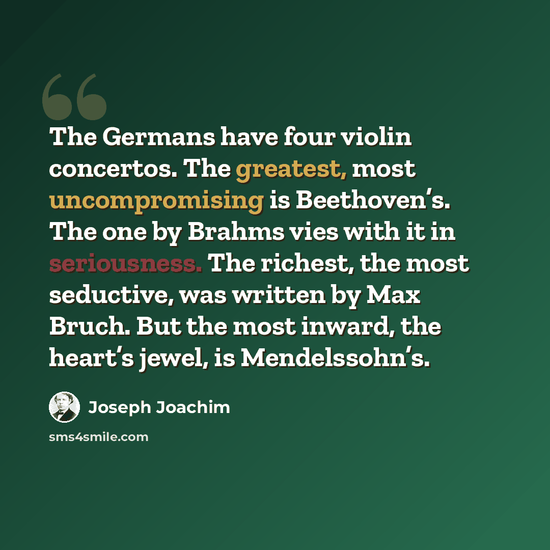 “The Germans have four violin concertos. The greatest, most uncompromising is Beethoven’s. The one by Brahms vies with it in seriousness. The richest, the most seductive, was written by Max Bruch. But the most inward, the heart’s jewel, is Mendelssohn’s.” quote by Joseph Joachim
