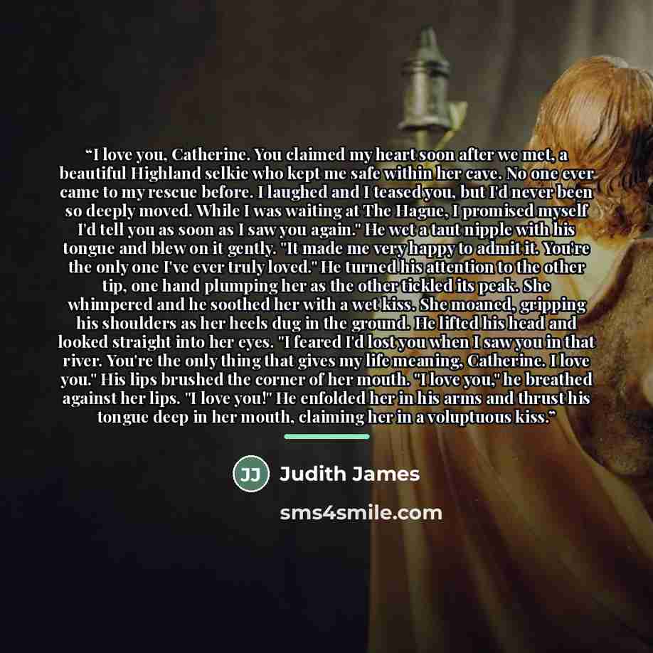 “I love you, Catherine. You claimed my heart soon after we met, a beautiful Highland selkie who kept me safe within her cave. No one ever came to my rescue before. I laughed and I teased you, but I'd never been so deeply moved. While I was waiting at The Hague, I promised myself I'd tell you as…” quote by Judith James