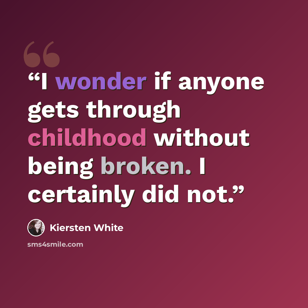 “I wonder if anyone gets through childhood without being broken. I certainly did not.” quote by Kiersten White