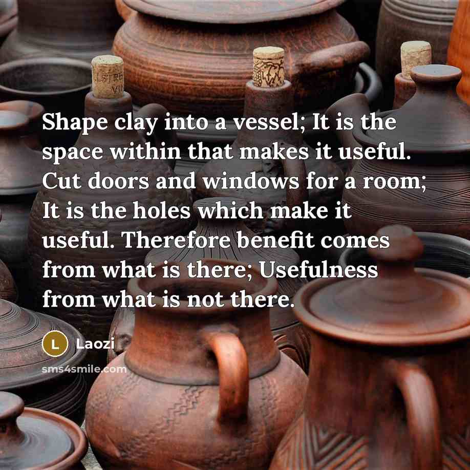 “Shape clay into a vessel; It is the space within that makes it useful. Cut doors and windows for a room; It is the holes which make it useful. Therefore benefit comes from what is there; Usefulness from what is not there.” quote by Laozi