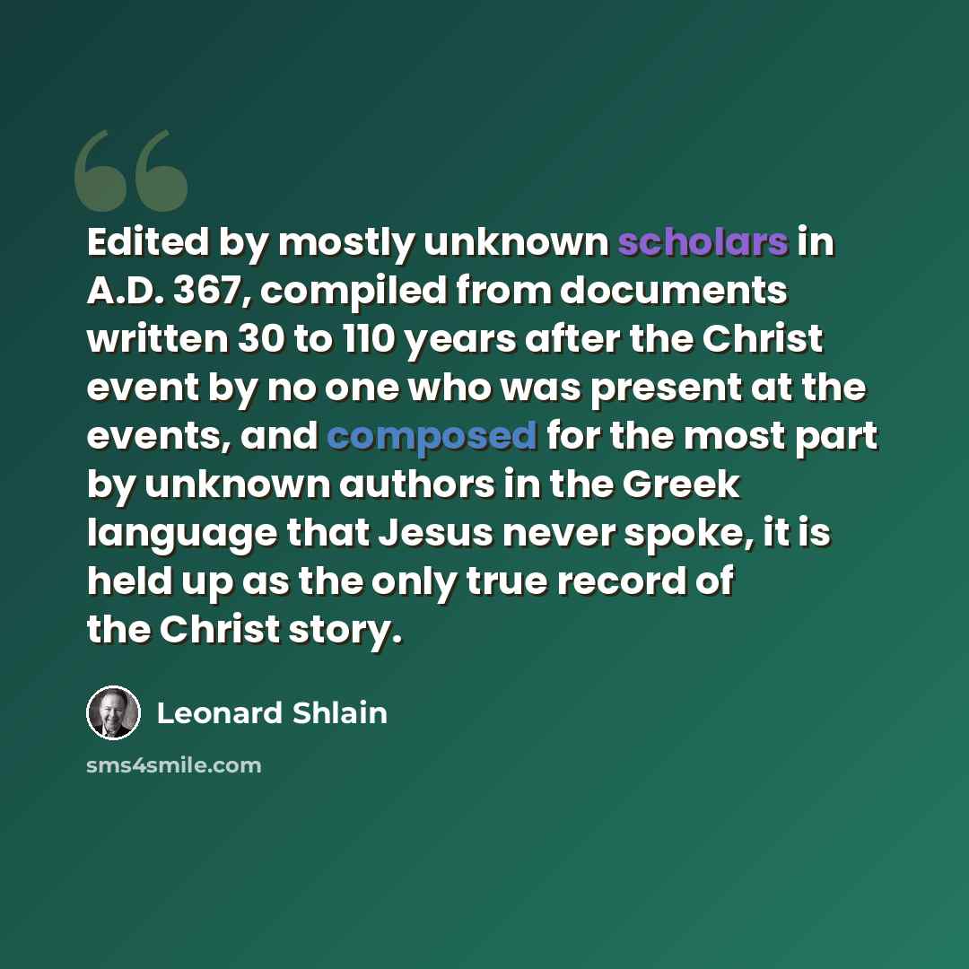 “Edited by mostly unknown scholars in A.D. 367, compiled from documents written 30 to 110 years after the Christ event by no one who was present at the events, and composed for the most part by unknown authors in the Greek language that Jesus never spoke, it is held up as the only true record of…” quote by Leonard Shlain