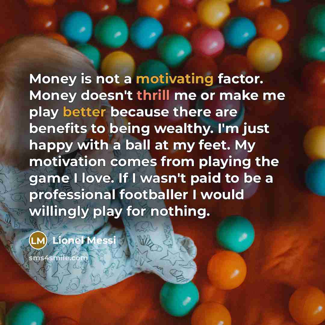 “Money is not a motivating factor. Money doesn't thrill me or make me play better because there are benefits to being wealthy. I'm just happy with a ball at my feet. My motivation comes from playing the game I love. If I wasn't paid to be a professional footballer I would willingly play for nothing.” quote by Lionel Messi