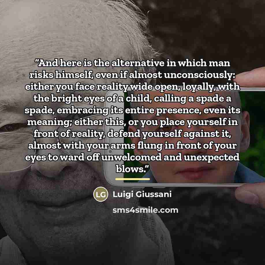 “And here is the alternative in which man risks himself, even if almost unconsciously: either you face reality wide open, loyally, with the bright eyes of a child, calling a spade a spade, embracing its entire presence, even its meaning; either this, or you place yourself in front of reality…” quote by Luigi Giussani