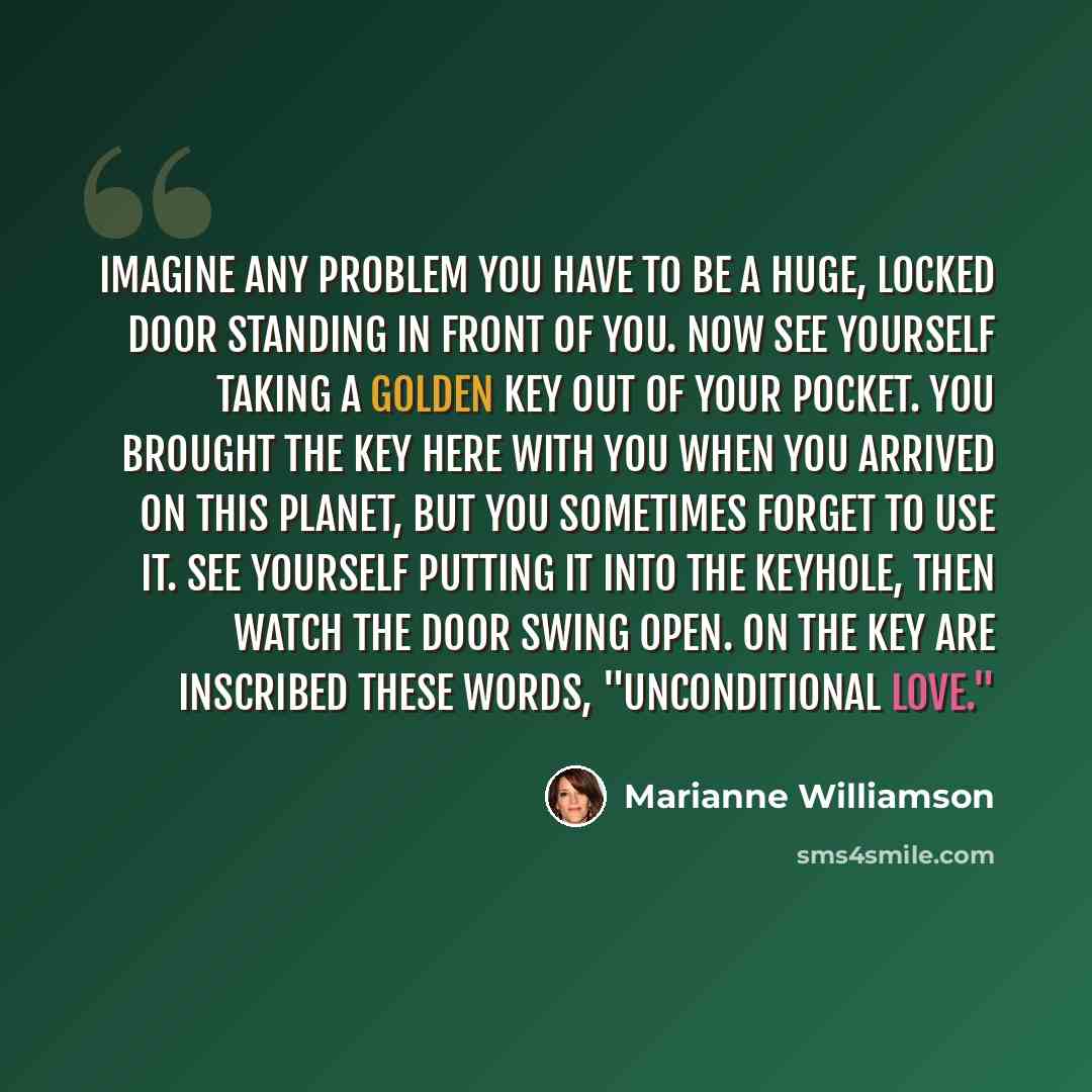 “Imagine any problem you have to be a huge, locked door standing in front of you. Now see yourself taking a golden key out of your pocket. You brought the key here with you when you arrived on this planet, but you sometimes forget to use it. See yourself putting it into the keyhole, then watch the…” quote by Marianne Williamson