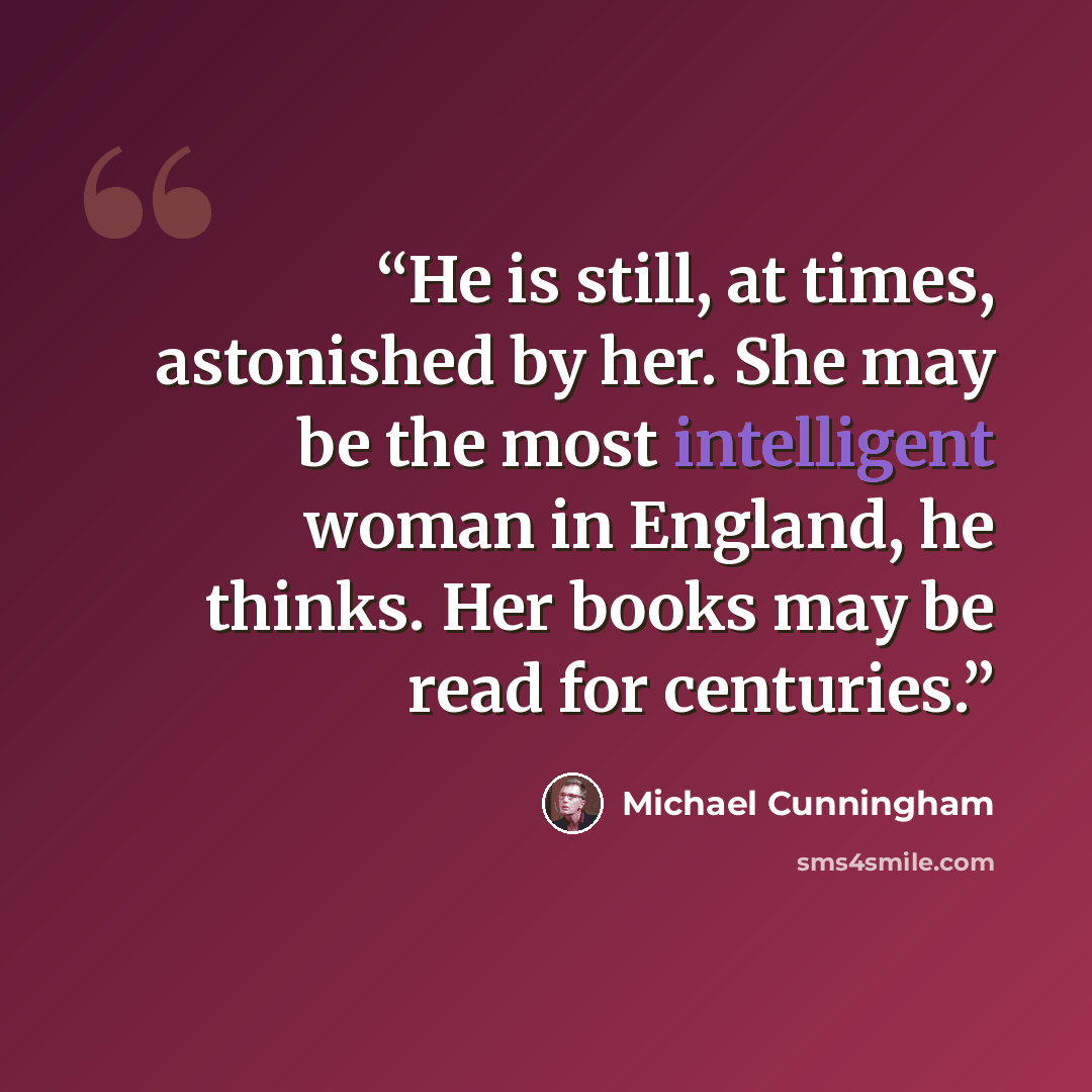 “He is still, at times, astonished by her. She may be the most intelligent woman in England, he thinks. Her books may be read for centuries.” quote by Michael Cunningham