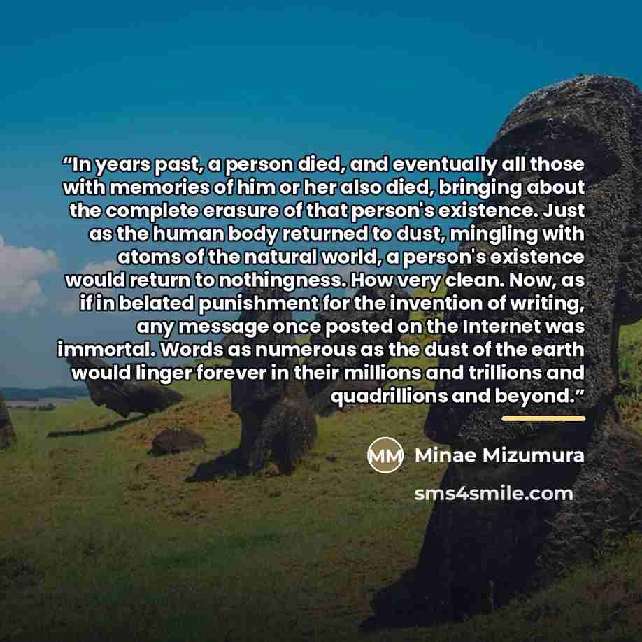 “In years past, a person died, and eventually all those with memories of him or her also died, bringing about the complete erasure of that person's existence. Just as the human body returned to dust, mingling with atoms of the natural world, a person's existence would return to nothingness. How…” quote by Minae Mizumura