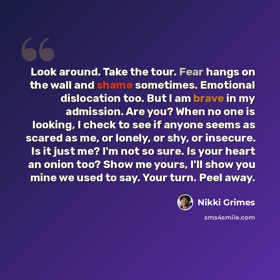 “Look around. Take the tour. Fear hangs on the wall and shame sometimes. Emotional dislocation too. But I am brave in my admission. Are you? When no one is looking, I check to see if anyone seems as scared as me, or lonely, or shy, or insecure. Is it just me? I'm not so sure. Is your heart an onion…” quote by Nikki Grimes