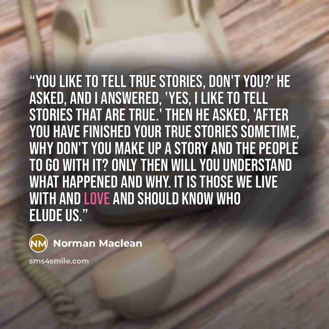“You like to tell true stories, don't you?' he asked, and I answered, 'Yes, I like to tell stories that are true.' Then he asked, 'After you have finished your true stories sometime, why don't you make up a story and the people to go with it? Only then will you understand what happened and why. It…” quote by Norman Maclean