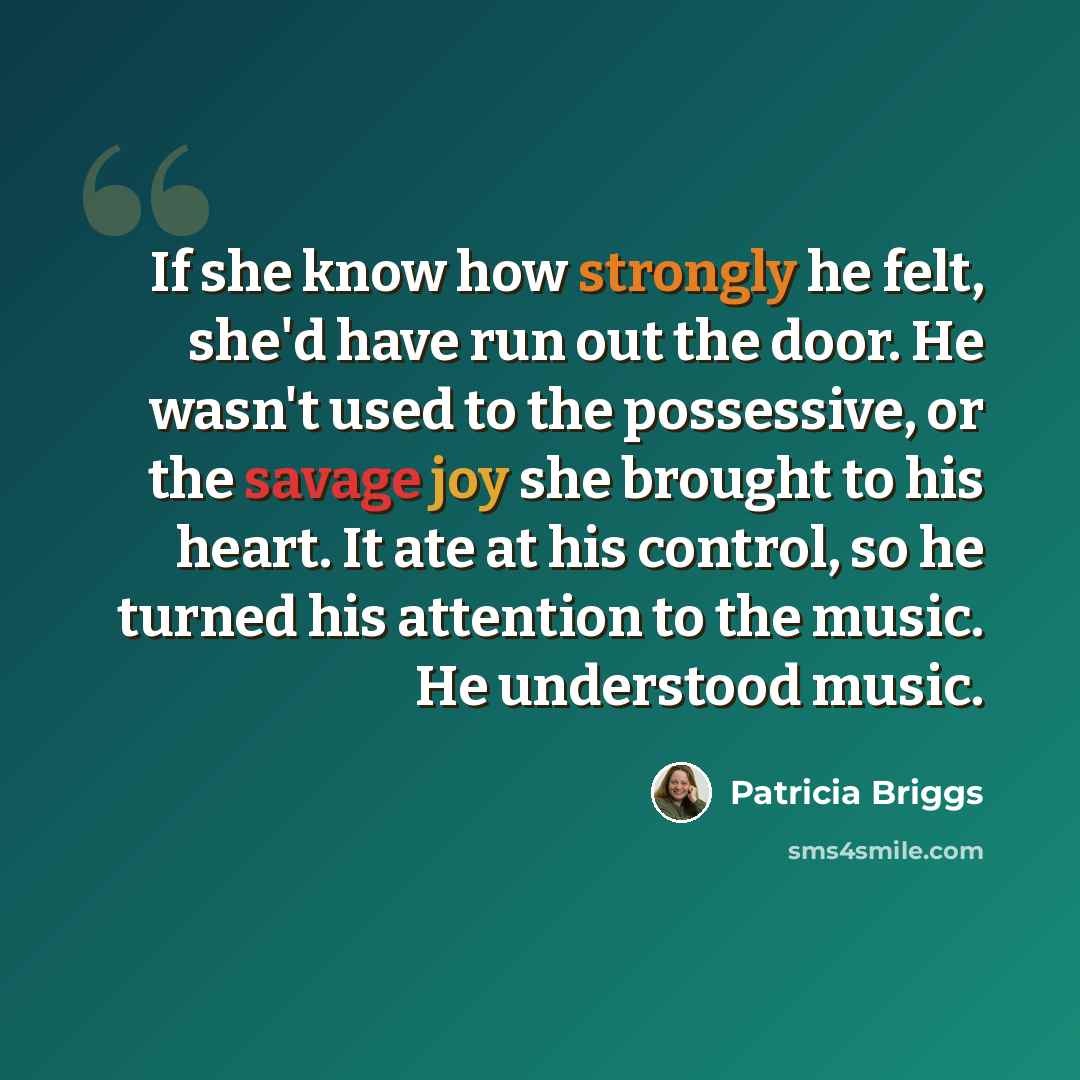 “If she know how strongly he felt, she'd have run out the door. He wasn't used to the possessive, or the savage joy she brought to his heart. It ate at his control, so he turned his attention to the music. He understood music.” quote by Patricia Briggs