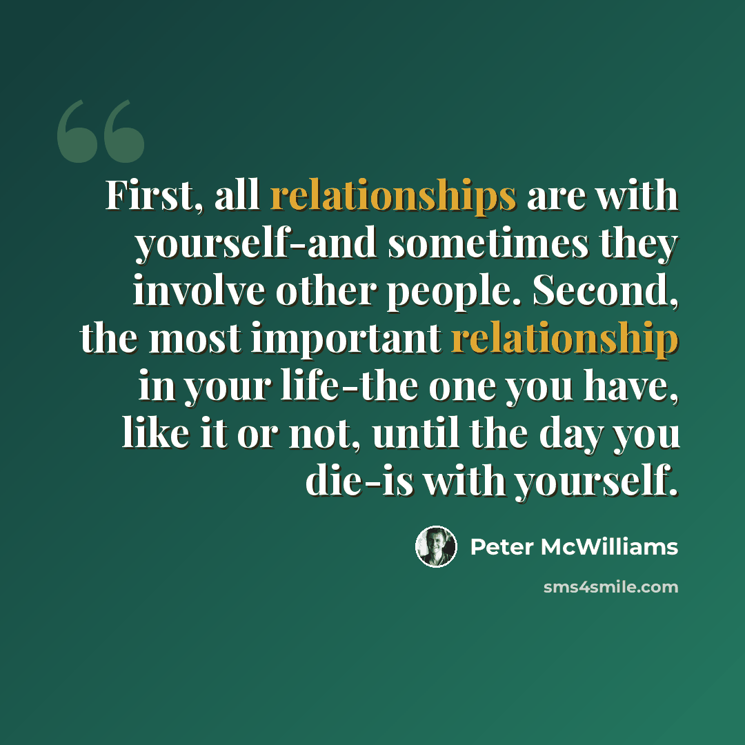“First, all relationships are with yourself-and sometimes they involve other people. Second, the most important relationship in your life-the one you have, like it or not, until the day you die-is with yourself.” quote by Peter McWilliams