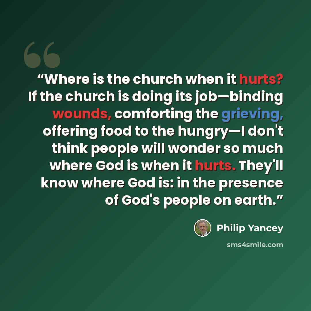“Where is the church when it hurts? If the church is doing its job—binding wounds, comforting the grieving, offering food to the hungry—I don't think people will wonder so much where God is when it hurts. They'll know where God is: in the presence of God's people on earth.” quote by Philip Yancey