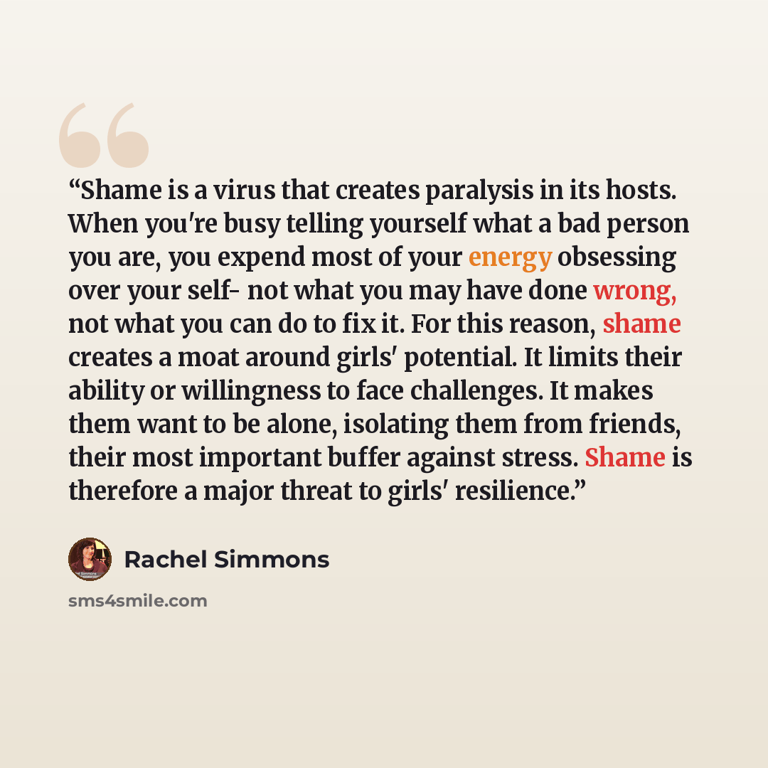 “Shame is a virus that creates paralysis in its hosts. When you're busy telling yourself what a bad person you are, you expend most of your energy obsessing over your self- not what you may have done wrong, not what you can do to fix it. For this reason, shame creates a moat around girls'…” quote by Rachel Simmons