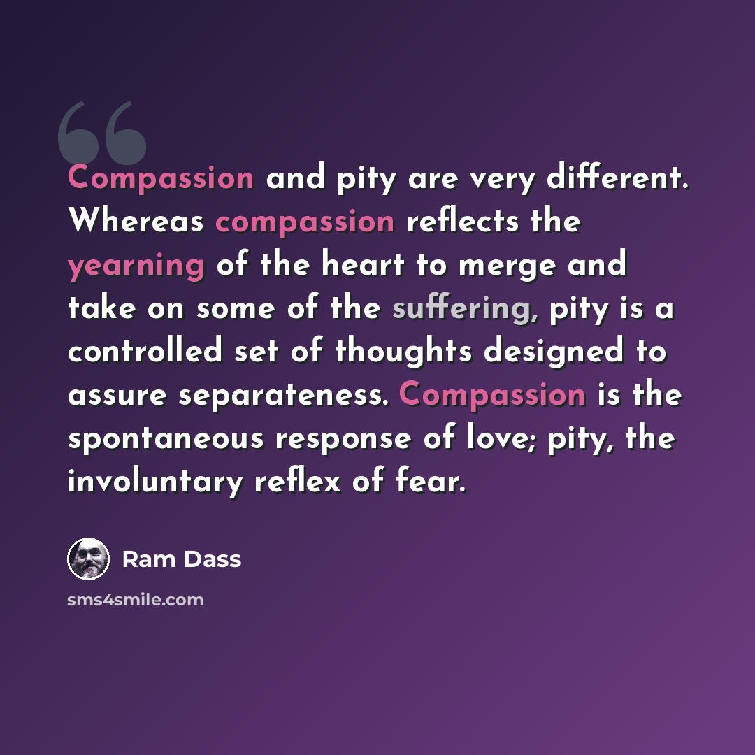 “Compassion and pity are very different. Whereas compassion reflects the yearning of the heart to merge and take on some of the suffering, pity is a controlled set of thoughts designed to assure separateness. Compassion is the spontaneous response of love; pity, the involuntary reflex of fear.” quote by Ram Dass
