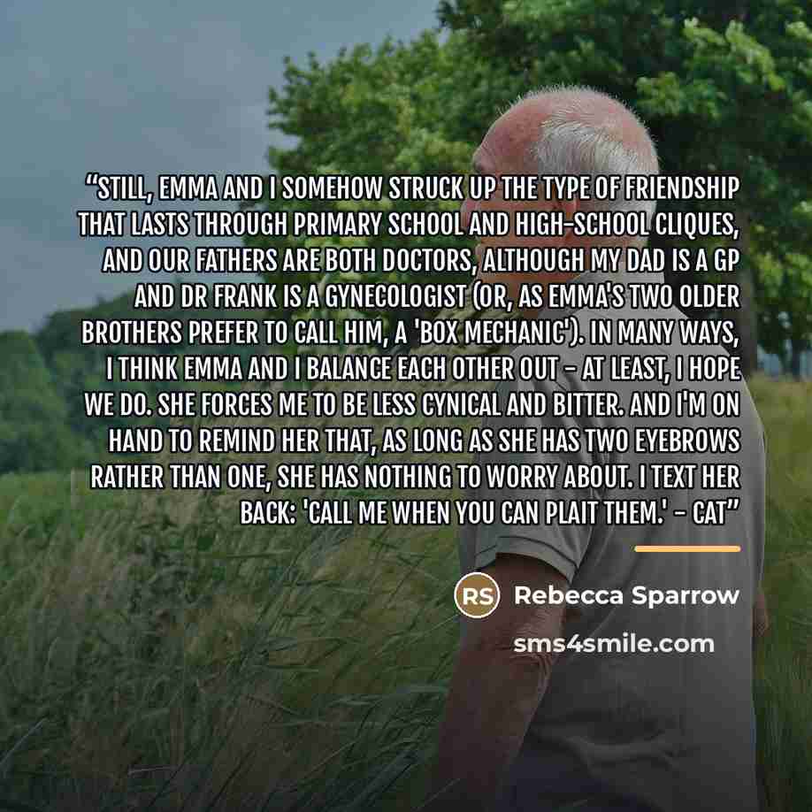 “Still, Emma and I somehow struck up the type of friendship that lasts through primary school and high-school cliques, and our fathers are both doctors, although my dad is a GP and Dr Frank is a gynecologist (or, as Emma's two older brothers prefer to call him, a 'box mechanic'). In many ways, I…” quote by Rebecca Sparrow