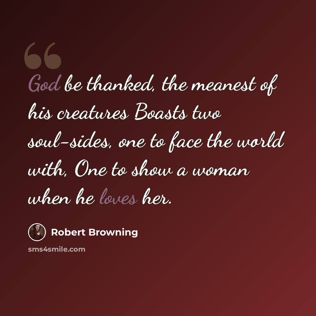 “God be thanked, the meanest of his creatures Boasts two soul-sides, one to face the world with, One to show a woman when he loves her.” quote by Robert Browning