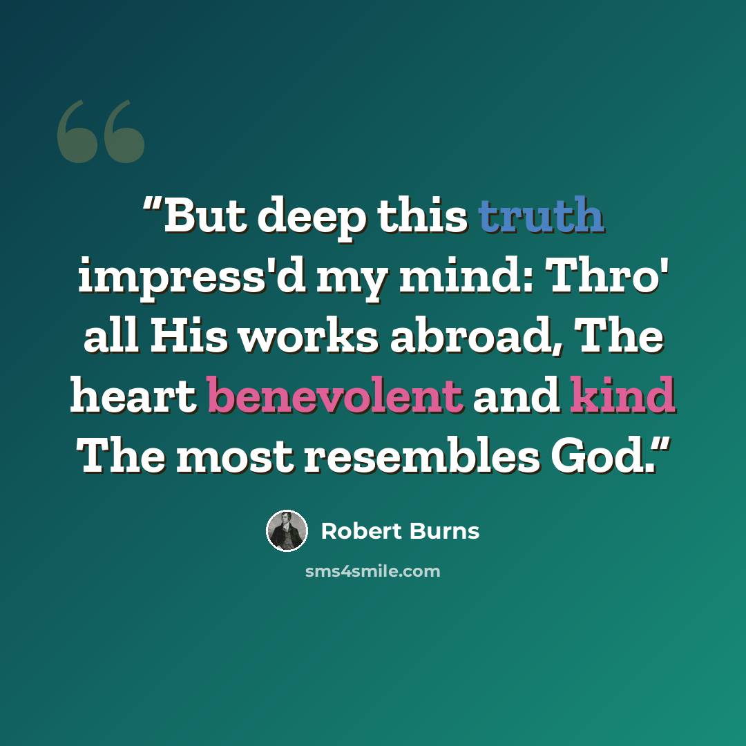“But deep this truth impress'd my mind: Thro' all His works abroad, The heart benevolent and kind The most resembles God.” quote by Robert Burns